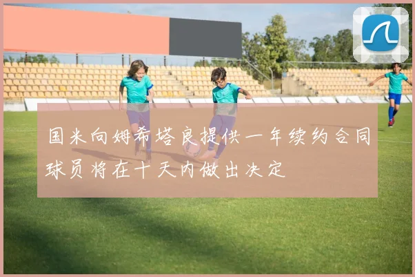 国米向姆希塔良提供一年续约合同球员将在十天内做出决定