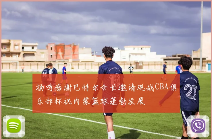 杨鸣感谢巴特尔会长邀请观战CBA俱乐部杯祝内蒙篮球蓬勃发展