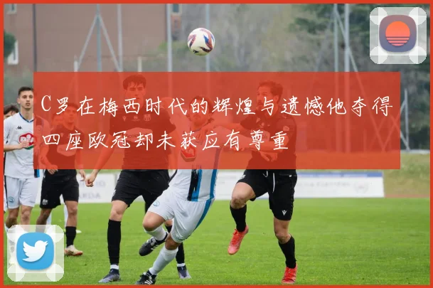 C罗在梅西时代的辉煌与遗憾他夺得四座欧冠却未获应有尊重