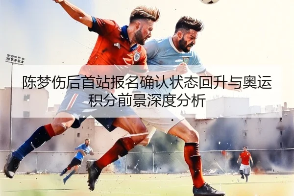 陈梦伤后首站报名确认状态回升与奥运积分前景深度分析 - kaiyun